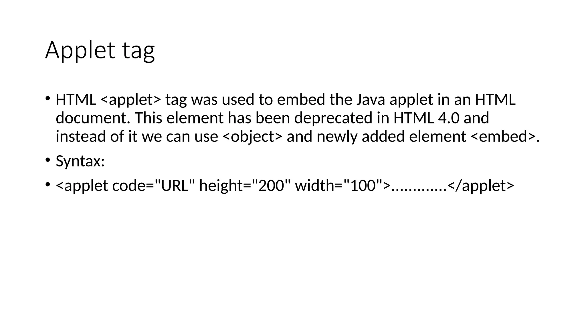 Applet tag
&bull; HTML <applet> tag was used to embed the Java applet in an HTML
document. This element has been deprecated in HTML 4.0 and
instead of it we can use <object> and newly added element <embed>.
&bull; Syntax:
&bull; <applet code="URL" height="200" width="100">.............</applet>
 
