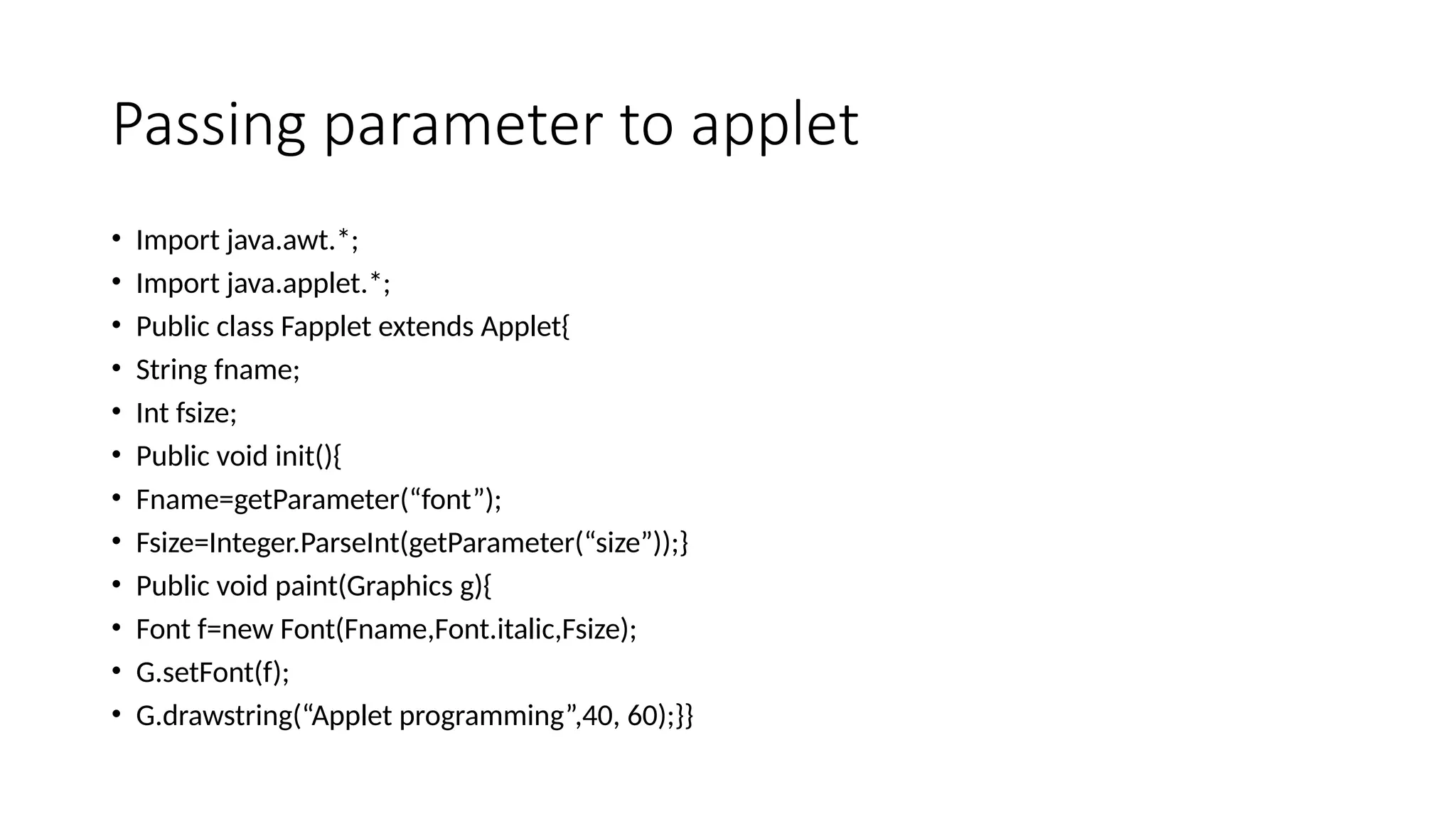 Passing parameter to applet
&bull; Import java.awt.*;
&bull; Import java.applet.*;
&bull; Public class Fapplet extends Applet{
&bull; String fname;
&bull; Int fsize;
&bull; Public void init(){
&bull; Fname=getParameter(&ldquo;font&rdquo;);
&bull; Fsize=Integer.ParseInt(getParameter(&ldquo;size&rdquo;));}
&bull; Public void paint(Graphics g){
&bull; Font f=new Font(Fname,Font.italic,Fsize);
&bull; G.setFont(f);
&bull; G.drawstring(&ldquo;Applet programming&rdquo;,40, 60);}}
 