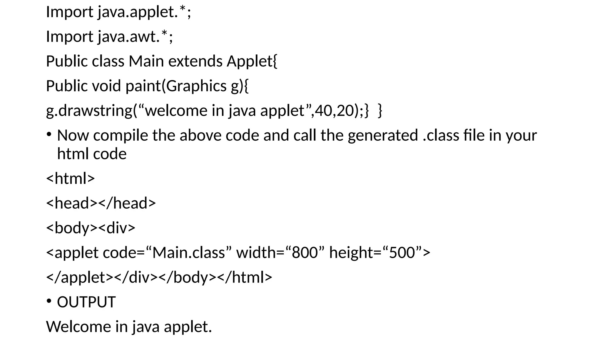 Import java.applet.*;
Import java.awt.*;
Public class Main extends Applet{
Public void paint(Graphics g){
g.drawstring(&ldquo;welcome in java applet&rdquo;,40,20);} }
&bull; Now compile the above code and call the generated .class file in your
html code
<html>
<head></head>
<body><div>
<applet code=&ldquo;Main.class&rdquo; width=&ldquo;800&rdquo; height=&ldquo;500&rdquo;>
</applet></div></body></html>
&bull; OUTPUT
Welcome in java applet.
 