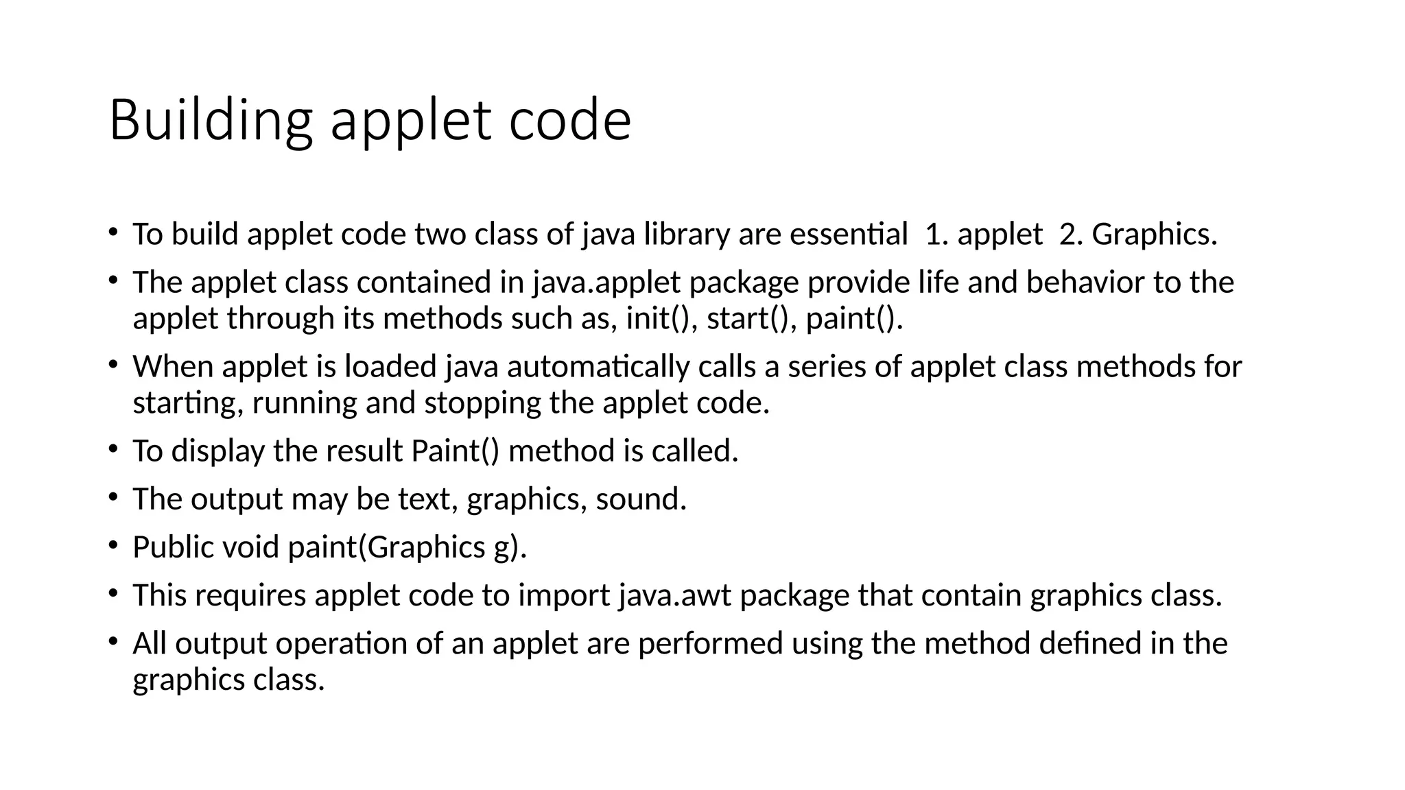 Building applet code
&bull; To build applet code two class of java library are essential 1. applet 2. Graphics.
&bull; The applet class contained in java.applet package provide life and behavior to the
applet through its methods such as, init(), start(), paint().
&bull; When applet is loaded java automatically calls a series of applet class methods for
starting, running and stopping the applet code.
&bull; To display the result Paint() method is called.
&bull; The output may be text, graphics, sound.
&bull; Public void paint(Graphics g).
&bull; This requires applet code to import java.awt package that contain graphics class.
&bull; All output operation of an applet are performed using the method defined in the
graphics class.
 