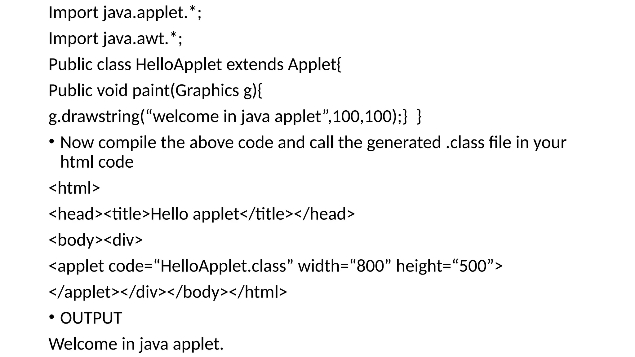 Import java.applet.*;
Import java.awt.*;
Public class HelloApplet extends Applet{
Public void paint(Graphics g){
g.drawstring(&ldquo;welcome in java applet&rdquo;,100,100);} }
&bull; Now compile the above code and call the generated .class file in your
html code
<html>
<head><title>Hello applet</title></head>
<body><div>
<applet code=&ldquo;HelloApplet.class&rdquo; width=&ldquo;800&rdquo; height=&ldquo;500&rdquo;>
</applet></div></body></html>
&bull; OUTPUT
Welcome in java applet.
 