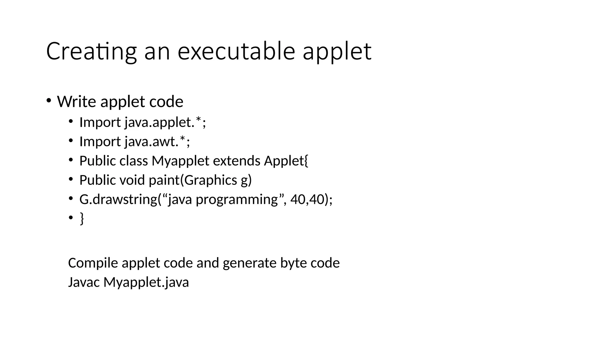 Creating an executable applet
&bull; Write applet code
&bull; Import java.applet.*;
&bull; Import java.awt.*;
&bull; Public class Myapplet extends Applet{
&bull; Public void paint(Graphics g)
&bull; G.drawstring(&ldquo;java programming&rdquo;, 40,40);
&bull; }
Compile applet code and generate byte code
Javac Myapplet.java
 