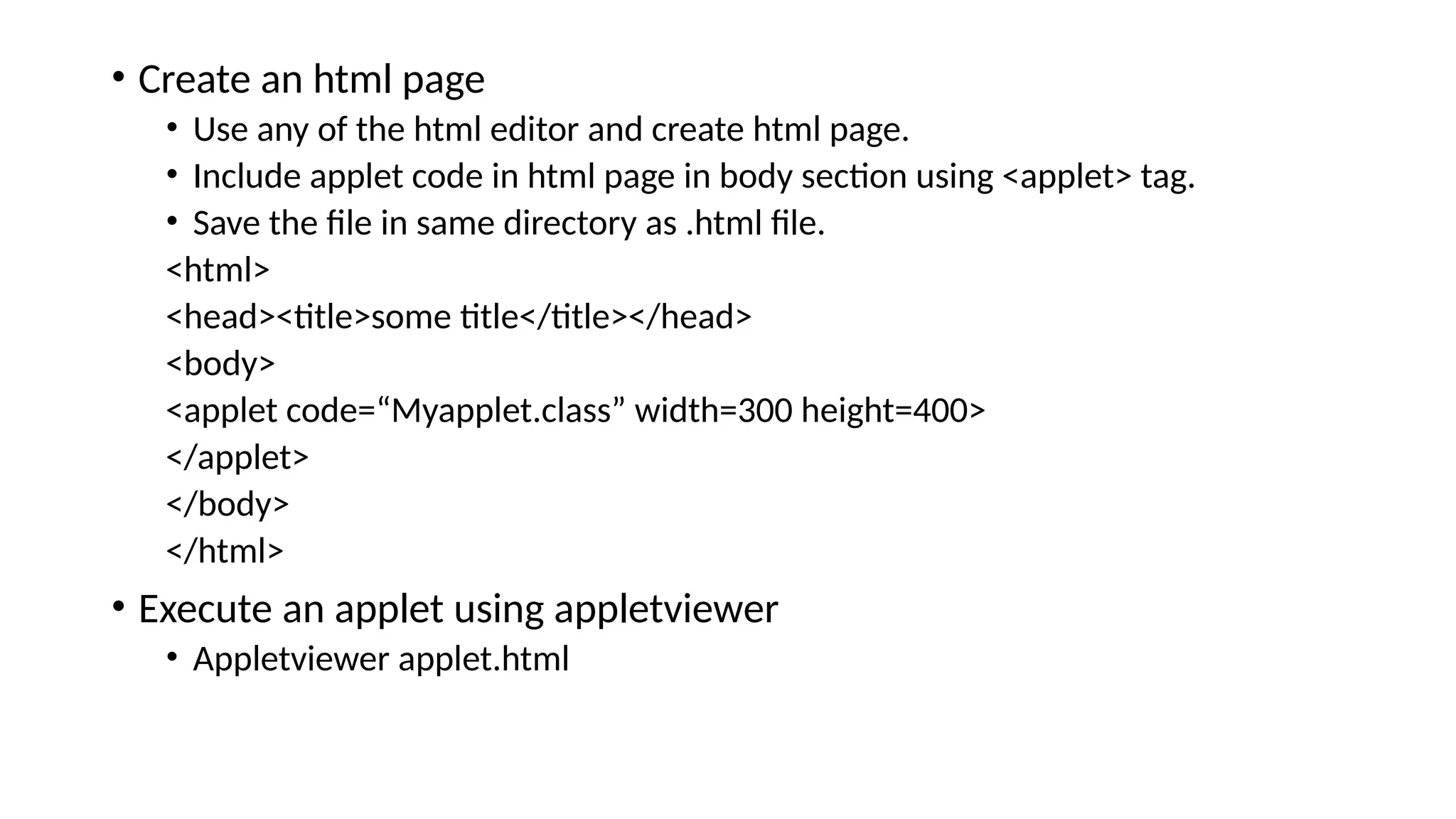 &bull; Create an html page
&bull; Use any of the html editor and create html page.
&bull; Include applet code in html page in body section using <applet> tag.
&bull; Save the file in same directory as .html file.
<html>
<head><title>some title</title></head>
<body>
<applet code=&ldquo;Myapplet.class&rdquo; width=300 height=400>
</applet>
</body>
</html>
&bull; Execute an applet using appletviewer
&bull; Appletviewer applet.html
 
