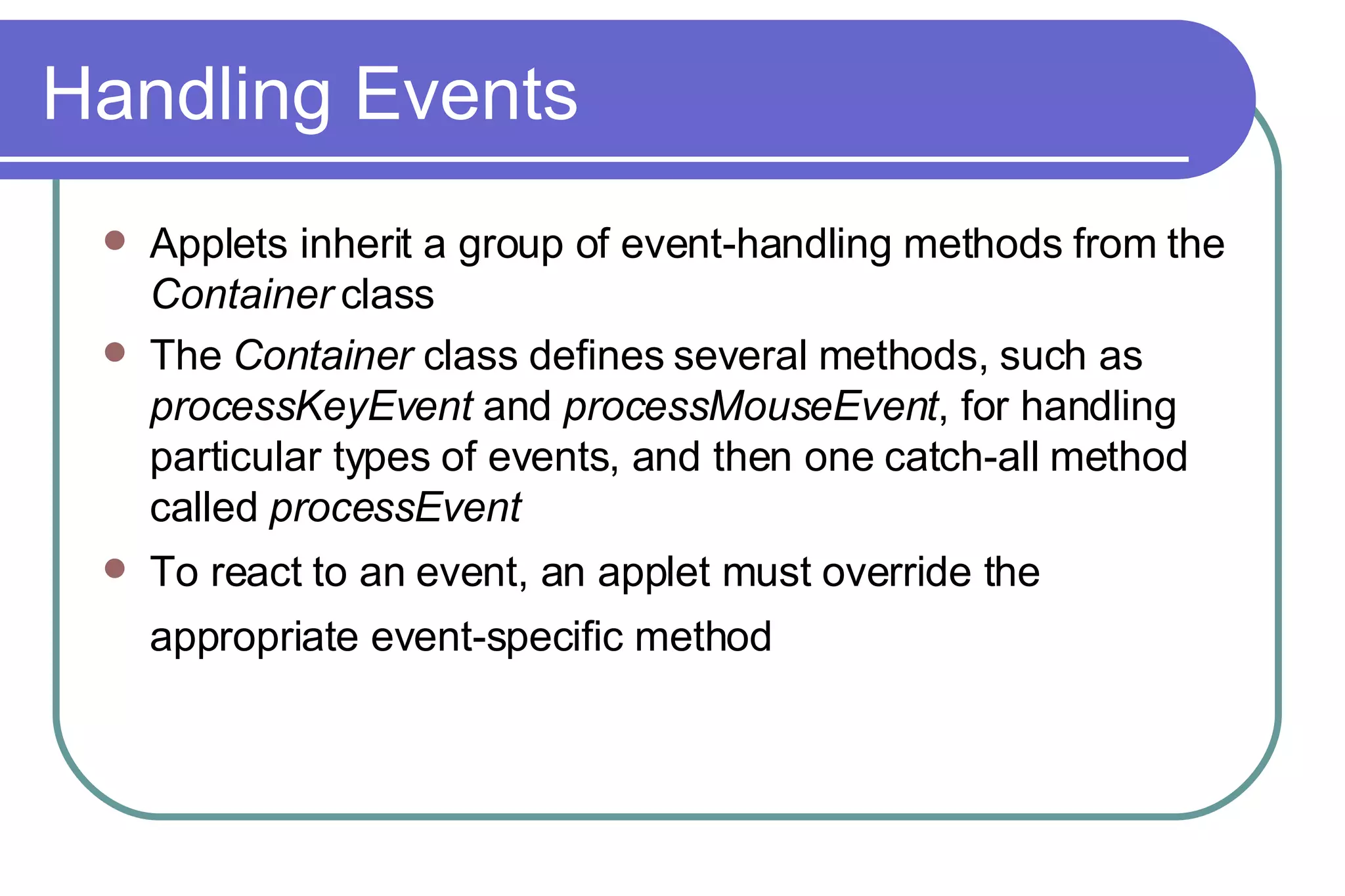 Handling Events Applets inherit a group of event-handling methods from the  Container  class The  Container  class defines several methods, such as  processKeyEvent  and  processMouseEvent , for handling particular types of events, and then one catch-all method called  processEvent To react to an event, an applet must override the appropriate event-specific method   