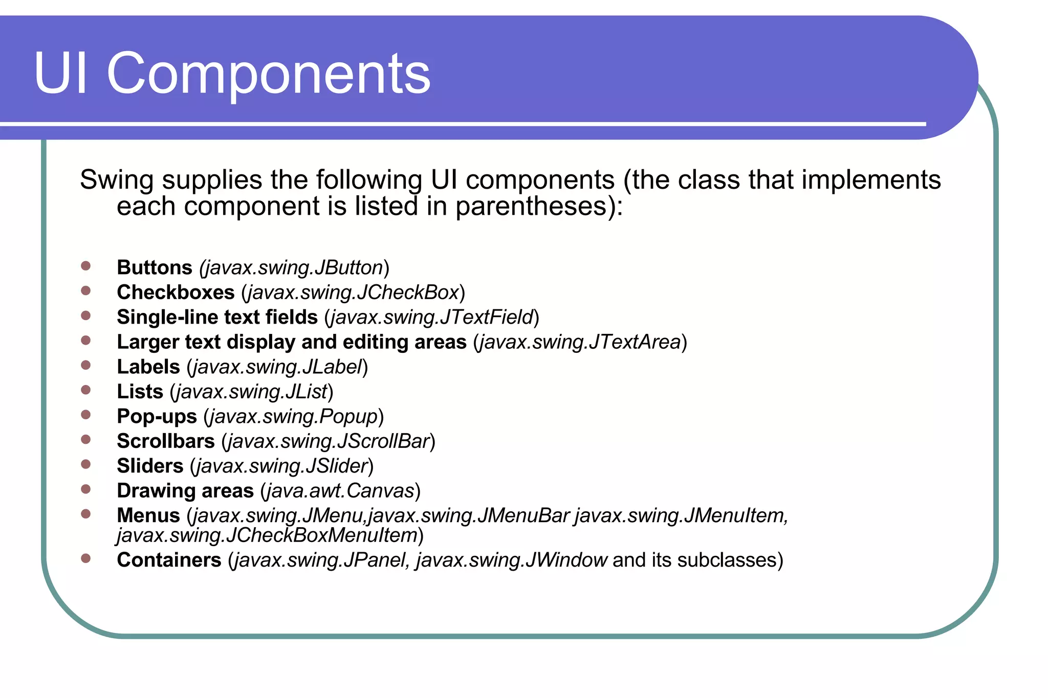 UI Components Swing supplies the following UI components (the class that implements each component is listed in parentheses):  Buttons  (javax.swing.JButton )  Checkboxes  ( javax.swing.JCheckBox )  Single-line text fields  ( javax.swing.JTextField )  Larger text display and editing areas  ( javax.swing.JTextArea )  Labels  ( javax.swing.JLabel )  Lists  ( javax.swing.JList )  Pop-ups  ( javax.swing.Popup )  Scrollbars  ( javax.swing.JScrollBar )  Sliders  ( javax.swing.JSlider )  Drawing areas  ( java.awt.Canvas )  Menus  ( javax.swing.JMenu,javax.swing.JMenuBar javax.swing.JMenuItem, javax.swing.JCheckBoxMenuItem )  Containers  ( javax.swing.JPanel, javax.swing.JWindow  and its subclasses)  