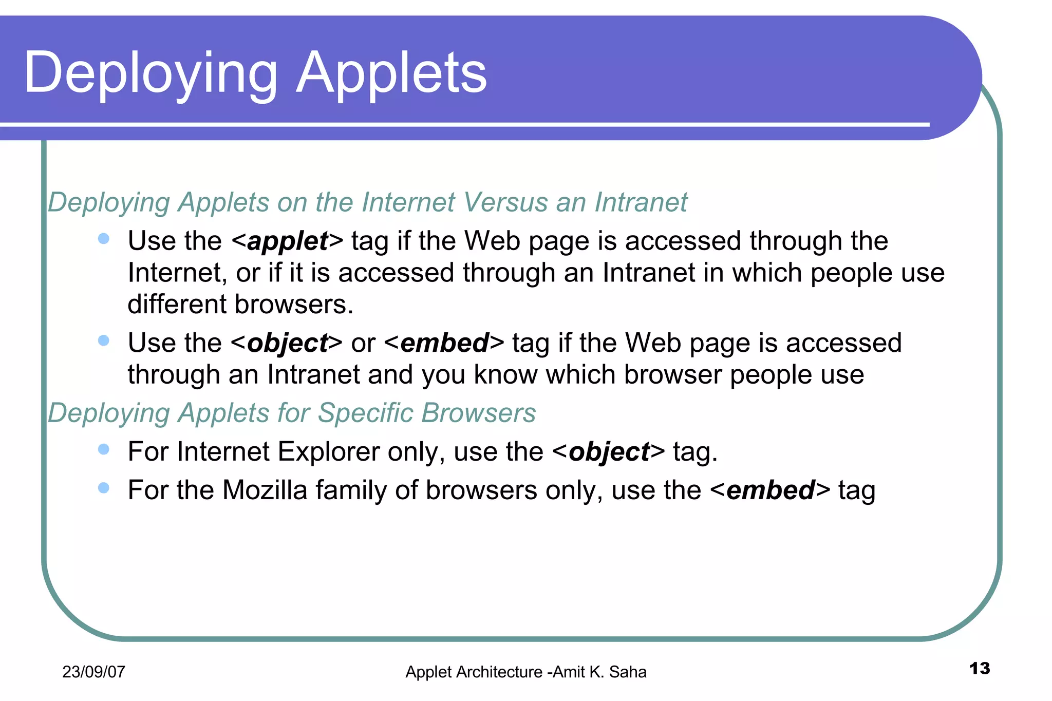 Deploying Applets Deploying Applets on the Internet Versus an Intranet Use the  < applet >  tag if the Web page is accessed through the Internet, or if it is accessed through an Intranet in which people use different browsers. Use the < object > or < embed >  tag if the Web page is accessed through an Intranet and you know which browser people use Deploying Applets for Specific Browsers For Internet Explorer only, use the < object >  tag. For the Mozilla family of browsers only, use the < embed >  tag 