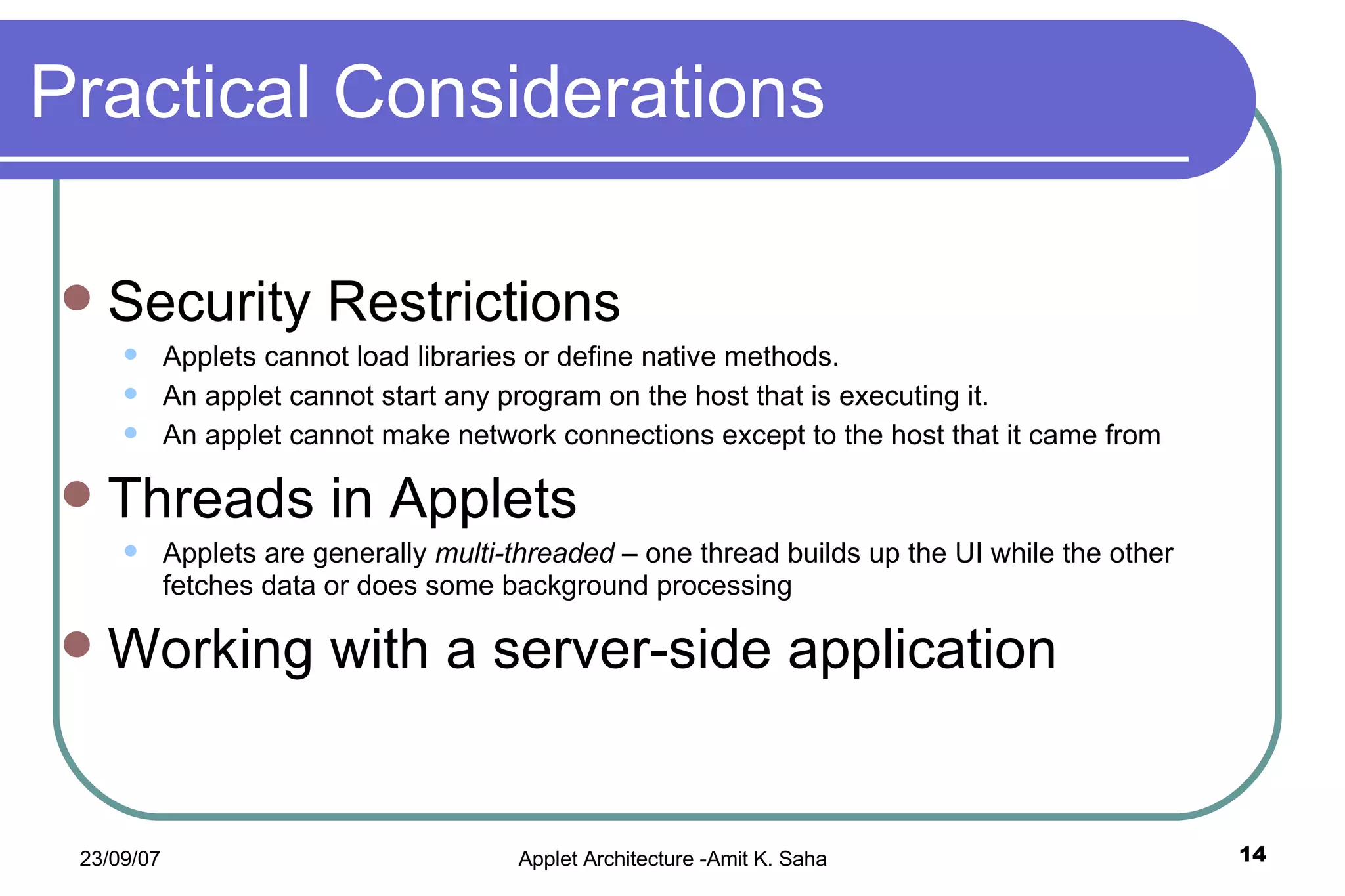 Practical Considerations Security Restrictions Applets cannot load libraries or define native methods. An applet cannot start any program on the host that is executing it. An applet cannot make network connections except to the host that it came from Threads in Applets Applets are generally  multi-threaded  – one thread builds up the UI while the other fetches data or does some background processing Working with a server-side application 