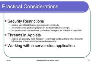 Practical Considerations Security Restrictions Applets cannot load libraries or define native methods. An applet cannot start any program on the host that is executing it. An applet cannot make network connections except to the host that it came from Threads in Applets Applets are generally  multi-threaded  – one thread builds up the UI while the other fetches data or does some background processing Working with a server-side application 
