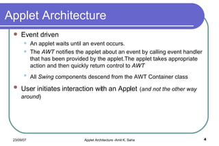 Applet Architecture Event driven An applet waits until an event occurs. The  AWT  notifies the applet about an event by calling event handler that has been provided by the applet.The applet takes appropriate action and then quickly return control to  AWT All  Swing  components descend from the AWT Container class   User initiates interaction with an Applet   ( and not the other way around ) 
