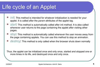 Life cycle of an Applet init :  This method is intended for whatever initialization is needed for your applet. It is called after the  param  attributes of the applet tag. start :  This method is automatically called after init method. It is also called whenever user returns to the page containing the applet after visiting other pages. stop :  This method is automatically called whenever the user moves away from the page containing applets. You can use this method to stop an animation. destroy :  This method is only called when the browser shuts down normally  Thus, the applet can be initialized once and only once, started and stopped one or more times in its life, and destroyed once and only once. 