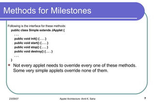 Methods for Milestones Following is the interface for these methods: public class Simple extends JApplet { . . . public void init() { . . . } public void start() { . . . } public void stop() { . . . } public void destroy() { . . . } . . . } Not every applet needs to override every one of these methods. Some very simple applets override none of them. 