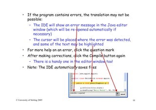 10© University of Stirling 2005
• If the program contains errors, the translation may not be
possible:
– The IDE will show an error message in the Java editor
window (which will be re-opened automatically if
necessary)
– The cursor will be placed where the error was detected,
and some of the text may be highlighted
• For more help on an error, click the question mark
• After making corrections, click the Compile button again
– There is a handy one in the editor window too!
• Note: The IDE automatically saves files
 