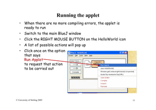 11© University of Stirling 2005
Running the applet
• When there are no more compiling errors, the applet is
ready to run
• Switch to the main BlueJ window
• Click the RIGHT MOUSE BUTTON on the HelloWorld icon
• A list of possible actions will pop up
• Click once on the option
that says
Run Applet
to request that action
to be carried out
 