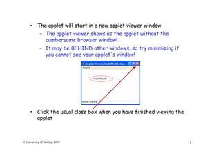 13© University of Stirling 2005
• The applet will start in a new applet viewer window
– The applet viewer shows us the applet without the
cumbersome browser window!
– It may be BEHIND other windows, so try minimizing if
you cannot see your applet's window!
• Click the usual close box when you have finished viewing the
applet
 