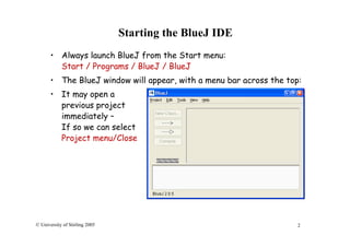 2© University of Stirling 2005
Starting the BlueJ IDE
• Always launch BlueJ from the Start menu:
Start / Programs / BlueJ / BlueJ
• The BlueJ window will appear, with a menu bar across the top:
• It may open a
previous project
immediately –
If so we can select
Project menu/Close
 