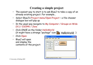 3© University of Stirling 2005
Creating a simple project
• The easiest way to start is to ask BlueJ to take a copy of an
already existing project. For example…
• Select BlueJ’s Project menu/Open Project – a file chooser
dialogue box will pop up
• In the usual way navigate to My Computer / Groups on Wide
(V:) / CSC941 / Java
• Click ONCE on the folder HelloWorld
(it might have a strange “package” icon )
• Click Open
• BlueJ will open
and display the
contents of the project:
 