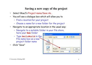 4© University of Stirling 2005
Saving a new copy of the project
• Select BlueJ’s Project menu/Save As…
• You will see a dialogue box which will allow you to
– Find a location for your project
– Choose a name for a new folder for the project
• Navigate to an appropriate location in the usual way:
– Navigate to a suitable folder in your file store,
here your Web folder
– Type HelloWorld in the
File name box as a new
project folder name
• Click “Save”
 