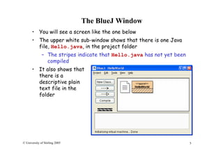 5© University of Stirling 2005
The BlueJ Window
• You will see a screen like the one below
• The upper white sub-window shows that there is one Java
file, Hello.java, in the project folder
– The stripes indicate that Hello.java has not yet been
compiled
• It also shows that
there is a
descriptive plain
text file in the
folder
 