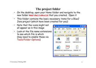 6© University of Stirling 2005
The project folder
• On the desktop, open your Home folder and navigate to the
new folder WebHelloWorld that you created. Open it
• This folder contains the basic necessary items for a BlueJ
Java project (which have been created for you):
• Note that the icons might not
all appear as in this image
• Look at the file name extensions
to see which file is which
(may need to enable these via
Tools/Folder Options)
 