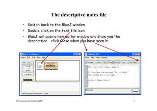 7© University of Stirling 2005
The descriptive notes file
• Switch back to the BlueJ window
• Double click on the text file icon
• BlueJ will open a new editor window and show you the
description – click Close when you have seen it
 