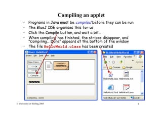 9© University of Stirling 2005
Compiling an applet
• Programs in Java must be compiled before they can be run
• The BlueJ IDE organises this for us
• Click the Compile button, and wait a bit…
• When compiling has finished, the stripes disappear, and
"Compiling… Done" appears at the bottom of the window
• The file HelloWorld.class has been created
 