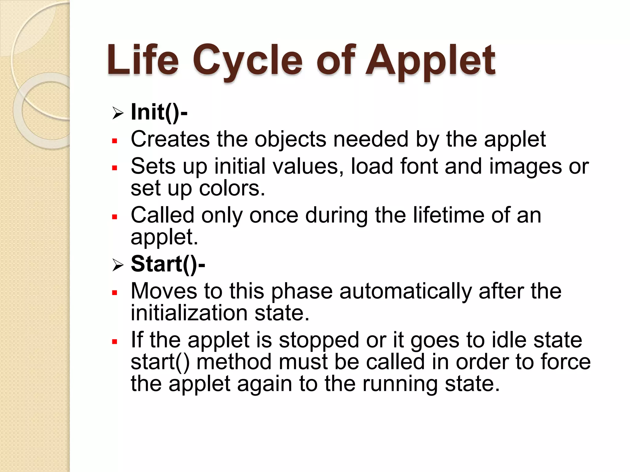 Life Cycle of Applet
 Init()-
 Creates the objects needed by the applet
 Sets up initial values, load font and images or
set up colors.
 Called only once during the lifetime of an
applet.
 Start()-
 Moves to this phase automatically after the
initialization state.
 If the applet is stopped or it goes to idle state
start() method must be called in order to force
the applet again to the running state.
 