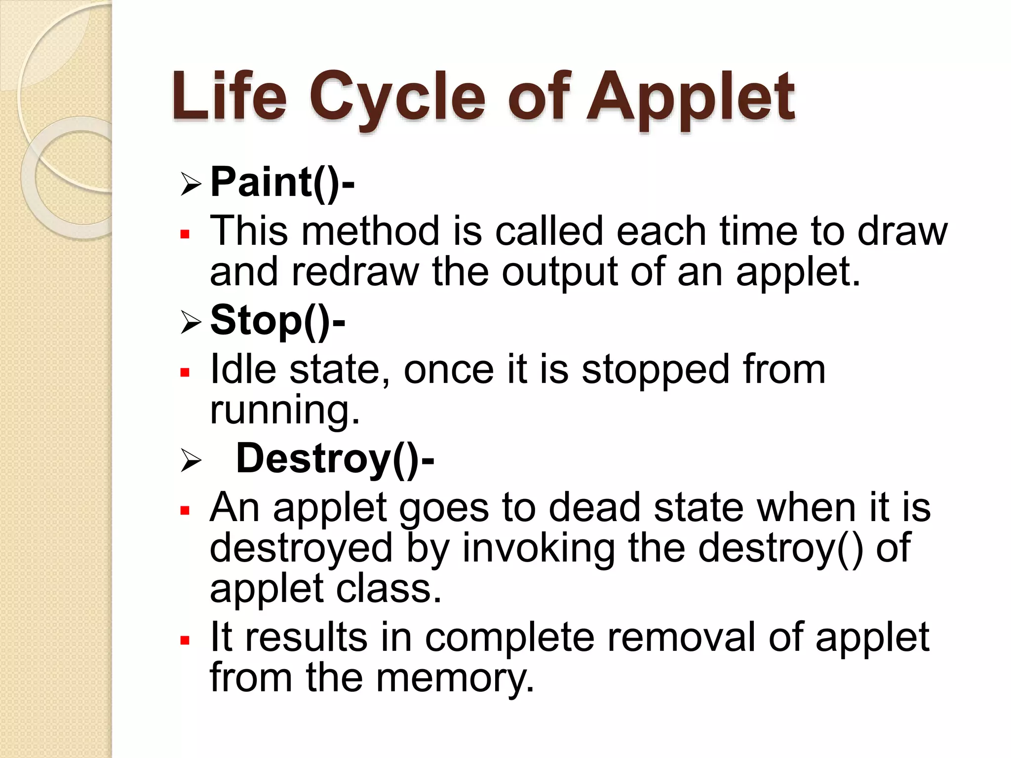 Life Cycle of Applet
Paint()-
 This method is called each time to draw
and redraw the output of an applet.
Stop()-
 Idle state, once it is stopped from
running.
 Destroy()-
 An applet goes to dead state when it is
destroyed by invoking the destroy() of
applet class.
 It results in complete removal of applet
from the memory.
 