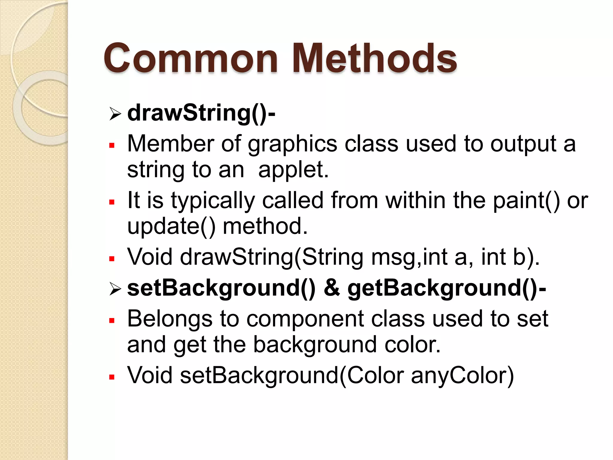 Common Methods
 drawString()-
 Member of graphics class used to output a
string to an applet.
 It is typically called from within the paint() or
update() method.
 Void drawString(String msg,int a, int b).
 setBackground() & getBackground()-
 Belongs to component class used to set
and get the background color.
 Void setBackground(Color anyColor)
 