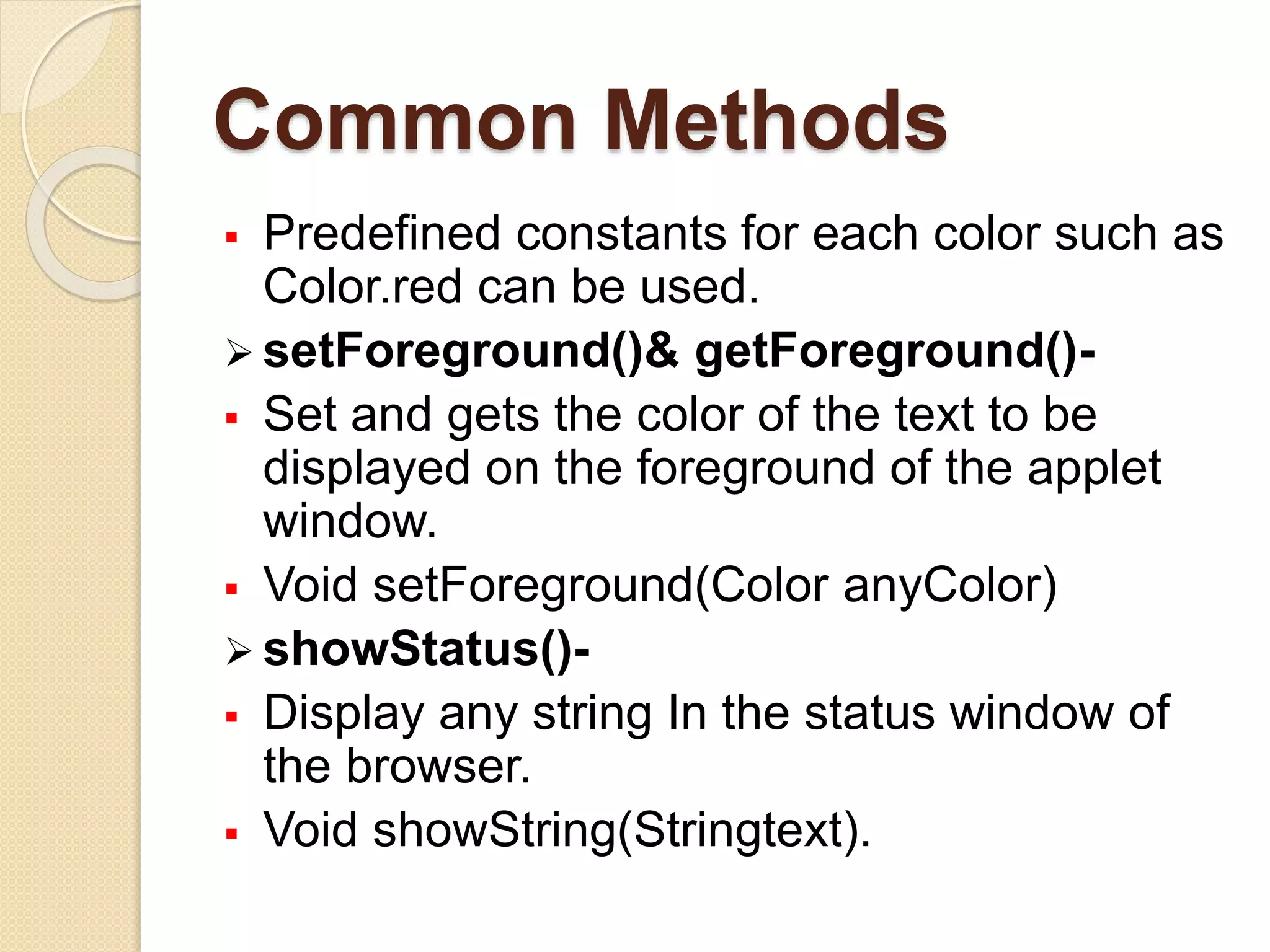 Common Methods
 Predefined constants for each color such as
Color.red can be used.
 setForeground()& getForeground()-
 Set and gets the color of the text to be
displayed on the foreground of the applet
window.
 Void setForeground(Color anyColor)
 showStatus()-
 Display any string In the status window of
the browser.
 Void showString(Stringtext).
 