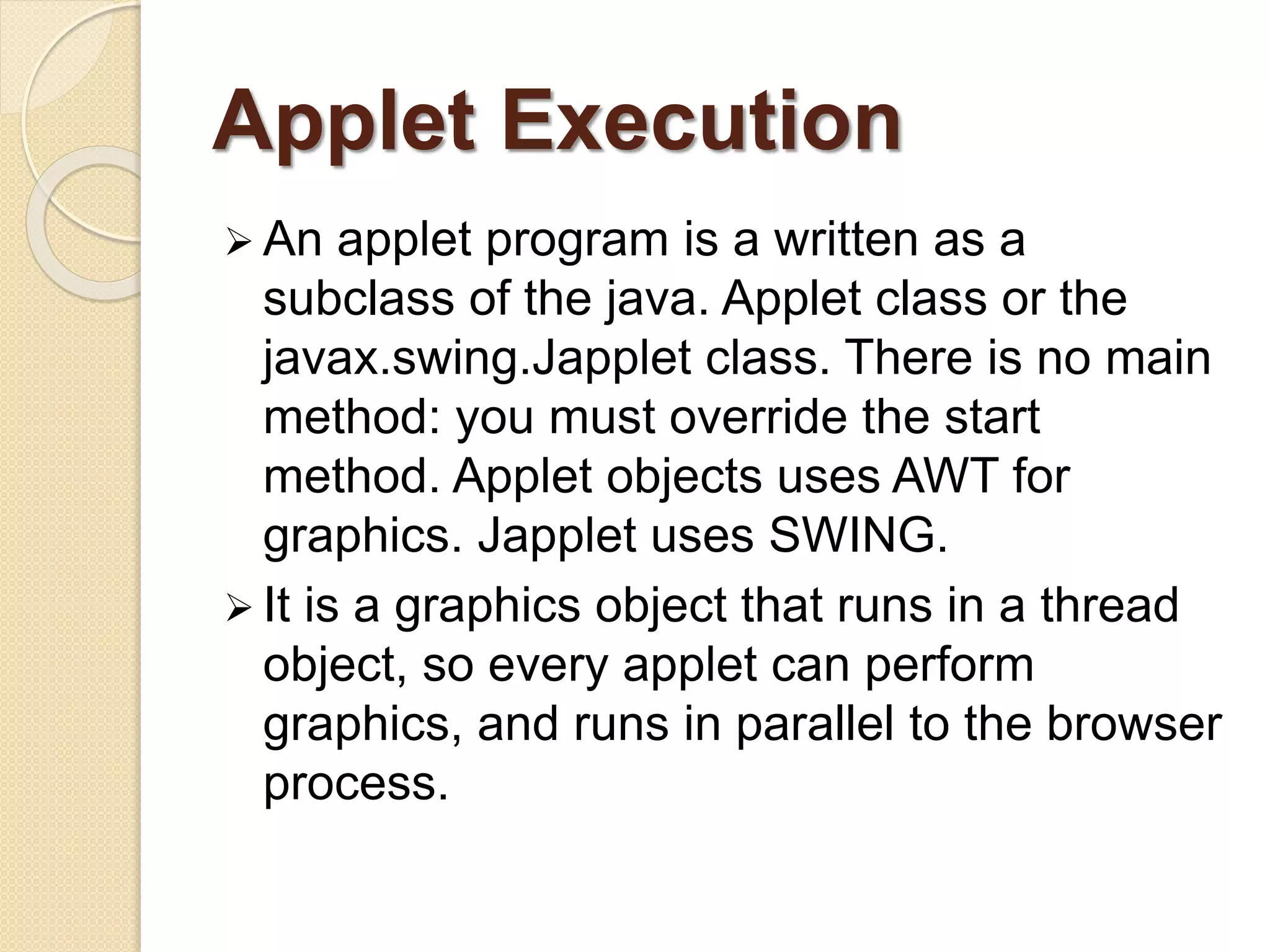 Applet Execution
 An applet program is a written as a
subclass of the java. Applet class or the
javax.swing.Japplet class. There is no main
method: you must override the start
method. Applet objects uses AWT for
graphics. Japplet uses SWING.
 It is a graphics object that runs in a thread
object, so every applet can perform
graphics, and runs in parallel to the browser
process.
 