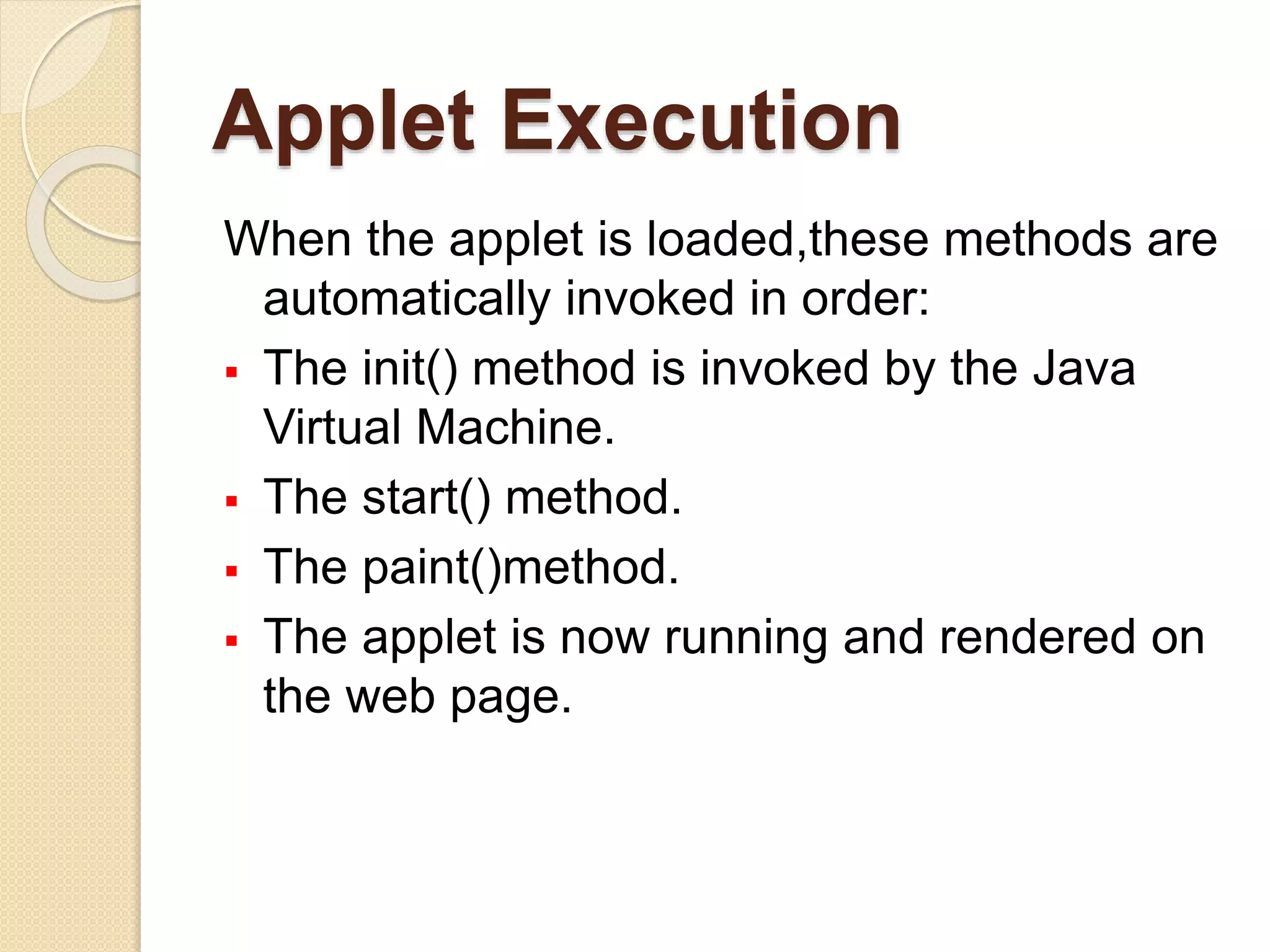 Applet Execution
When the applet is loaded,these methods are
automatically invoked in order:
 The init() method is invoked by the Java
Virtual Machine.
 The start() method.
 The paint()method.
 The applet is now running and rendered on
the web page.
 