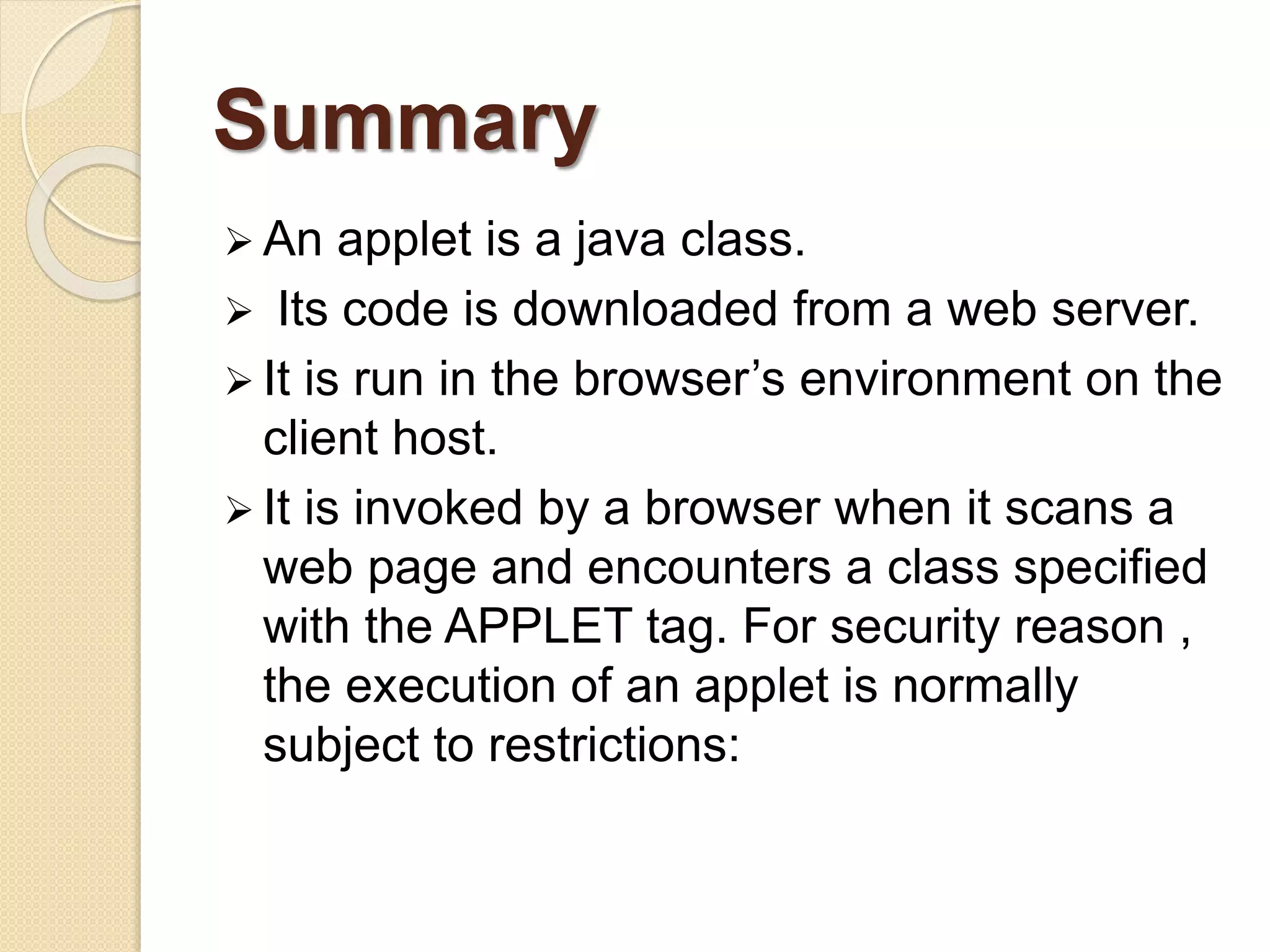 Summary
 An applet is a java class.
 Its code is downloaded from a web server.
 It is run in the browser’s environment on the
client host.
 It is invoked by a browser when it scans a
web page and encounters a class specified
with the APPLET tag. For security reason ,
the execution of an applet is normally
subject to restrictions:
 