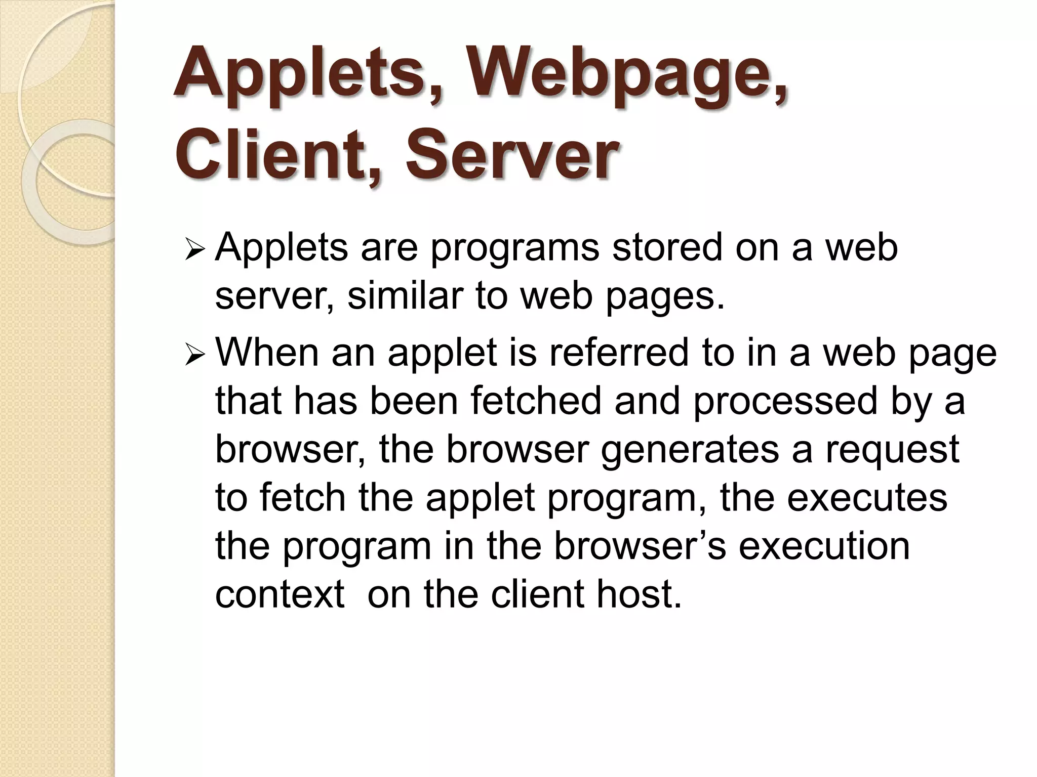 Applets, Webpage,
Client, Server
 Applets are programs stored on a web
server, similar to web pages.
 When an applet is referred to in a web page
that has been fetched and processed by a
browser, the browser generates a request
to fetch the applet program, the executes
the program in the browser’s execution
context on the client host.
 