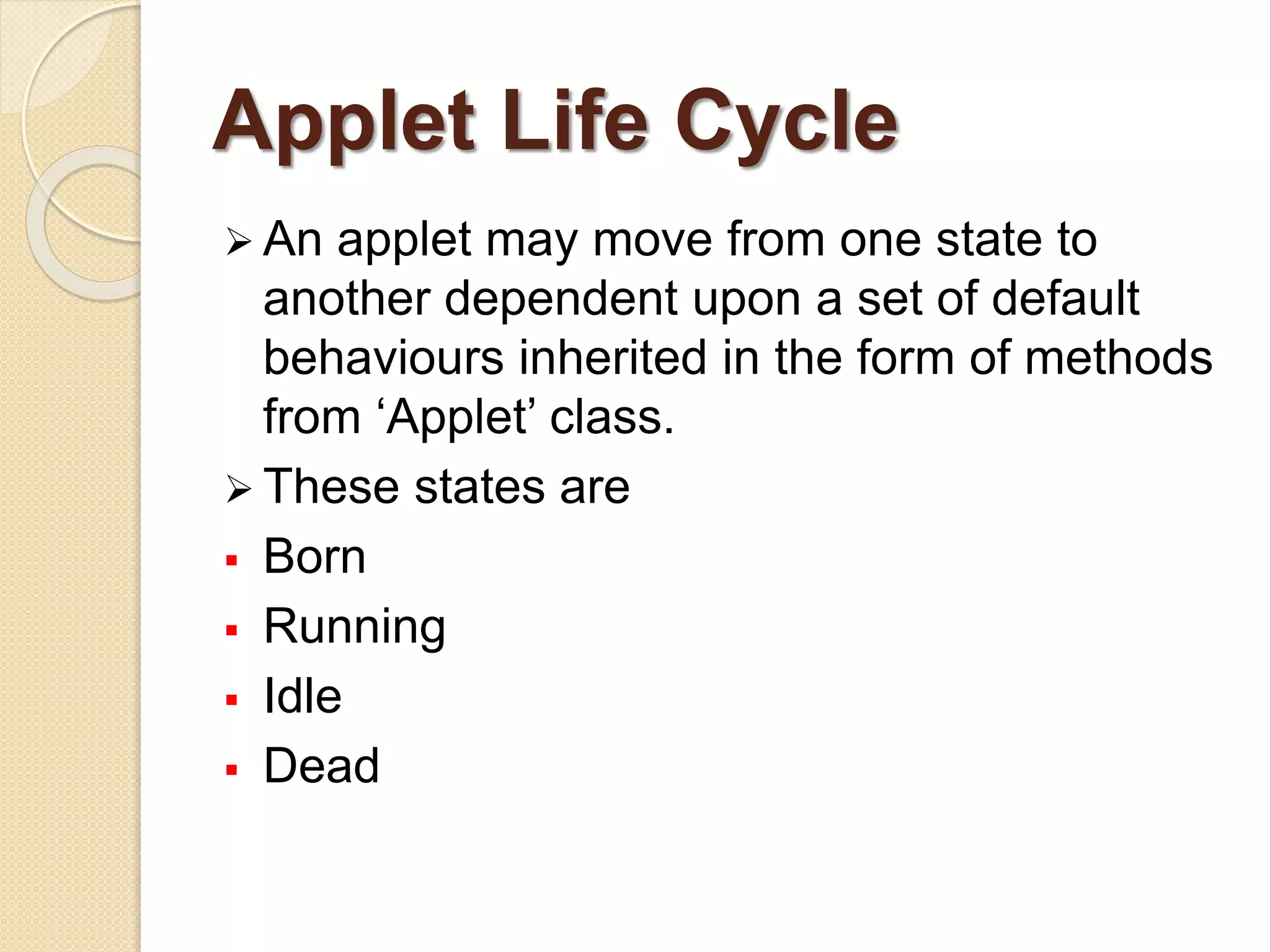 Applet Life Cycle
 An applet may move from one state to
another dependent upon a set of default
behaviours inherited in the form of methods
from ‘Applet’ class.
 These states are
 Born
 Running
 Idle
 Dead
 