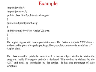 Example
import java.io.*;
import java.awt.*;
public class FirstApplet extends Applet
{
public void paint(Graphics g)
{
g.drawstring(“My First Applet”,25,50);
}
}
The applet begins with two import statements. The first one imports AWT classes
and second imports the applet package. Every applet you create is a subclass of
Applet class.
The class should be public because it will be accessed by code that is outside the
program. Inside FirstApplet paint() is declared. This method is defined by the
AWT and must be overridden by the applet. It has one parameter of type
Graphics.
11
 