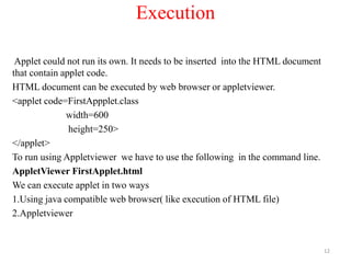 Execution
Applet could not run its own. It needs to be inserted into the HTML document
that contain applet code.
HTML document can be executed by web browser or appletviewer.
<applet code=FirstAppplet.class
width=600
height=250>
</applet>
To run using Appletviewer we have to use the following in the command line.
AppletViewer FirstApplet.html
We can execute applet in two ways
1.Using java compatible web browser( like execution of HTML file)
2.Appletviewer
12
 