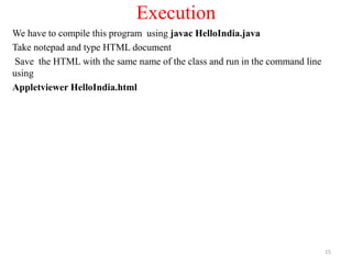 Execution
We have to compile this program using javac HelloIndia.java
Take notepad and type HTML document
Save the HTML with the same name of the class and run in the command line
using
Appletviewer HelloIndia.html
15
 