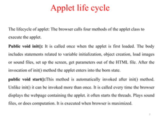 Applet life cycle
The lifecycle of applet: The browser calls four methods of the applet class to
execute the applet.
Public void init(): It is called once when the applet is first loaded. The body
includes statements related to variable initialization, object creation, load images
or sound files, set up the screen, get parameters out of the HTML file. After the
invocation of init() method the applet enters into the born state.
public void start():This method is automatically invoked after init() method.
Unlike init() it can be invoked more than once. It is called every time the browser
displays the webpage containing the applet. it often starts the threads. Plays sound
files, or does computation. It is executed when browser is maximized.
7
 