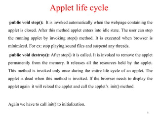 Applet life cycle
public void stop(): It is invoked automatically when the webpage containing the
applet is closed. After this method applet enters into idle state. The user can stop
the running applet by invoking stop() method. It is executed when browser is
minimized. For ex: stop playing sound files and suspend any threads.
public void destroy(): After stop() it is called. It is invoked to remove the applet
permanently from the memory. It releases all the resources held by the applet.
This method is invoked only once during the entire life cycle of an applet. The
applet is dead when this method is invoked. If the browser needs to display the
applet again it will reload the applet and call the applet’s init() method.
Again we have to call init() to initialization.
8
 