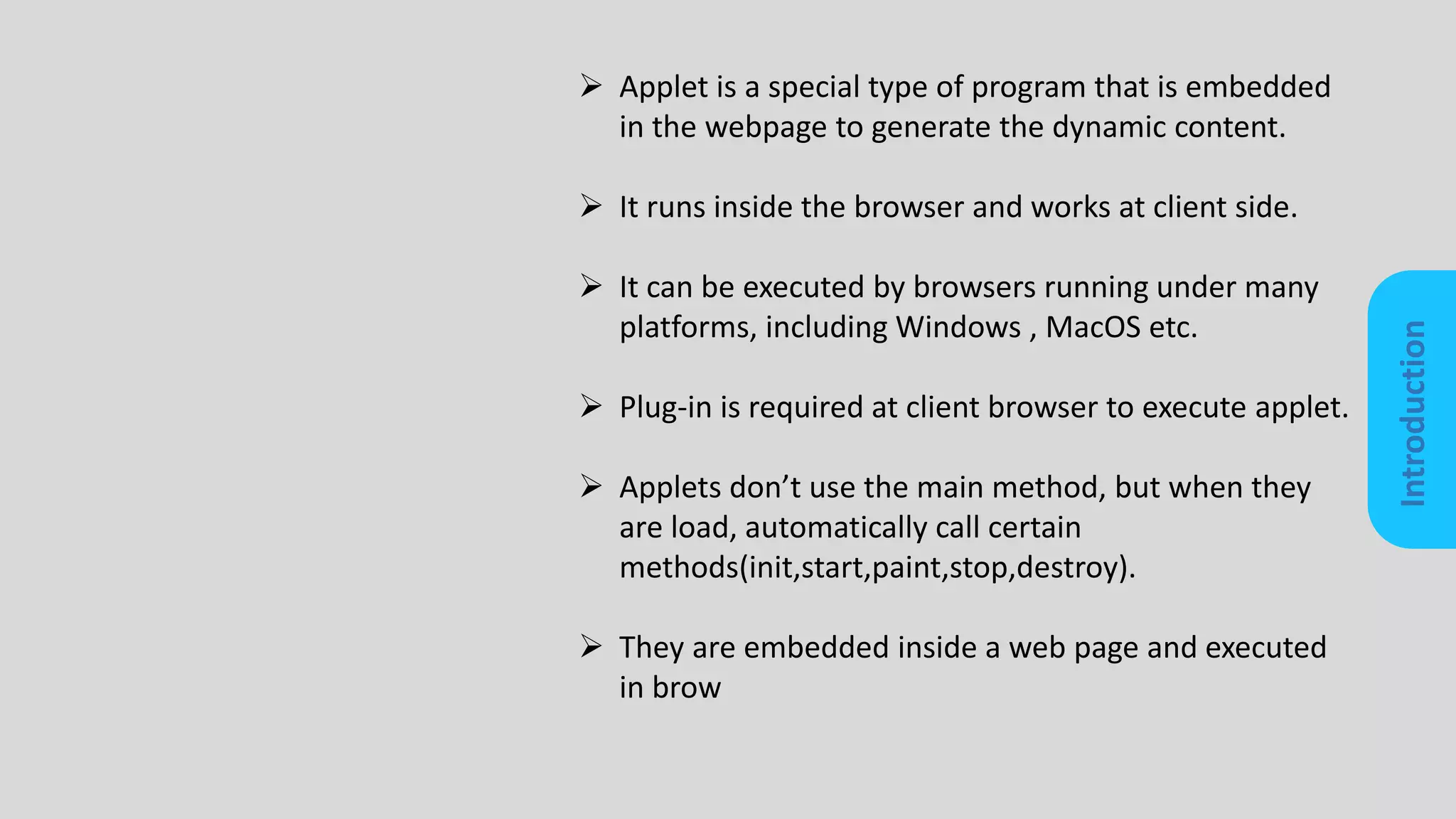Introduction
 Applet is a special type of program that is embedded
in the webpage to generate the dynamic content.
 It runs inside the browser and works at client side.
 It can be executed by browsers running under many
platforms, including Windows , MacOS etc.
 Plug-in is required at client browser to execute applet.
 Applets don’t use the main method, but when they
are load, automatically call certain
methods(init,start,paint,stop,destroy).
 They are embedded inside a web page and executed
in brow
 