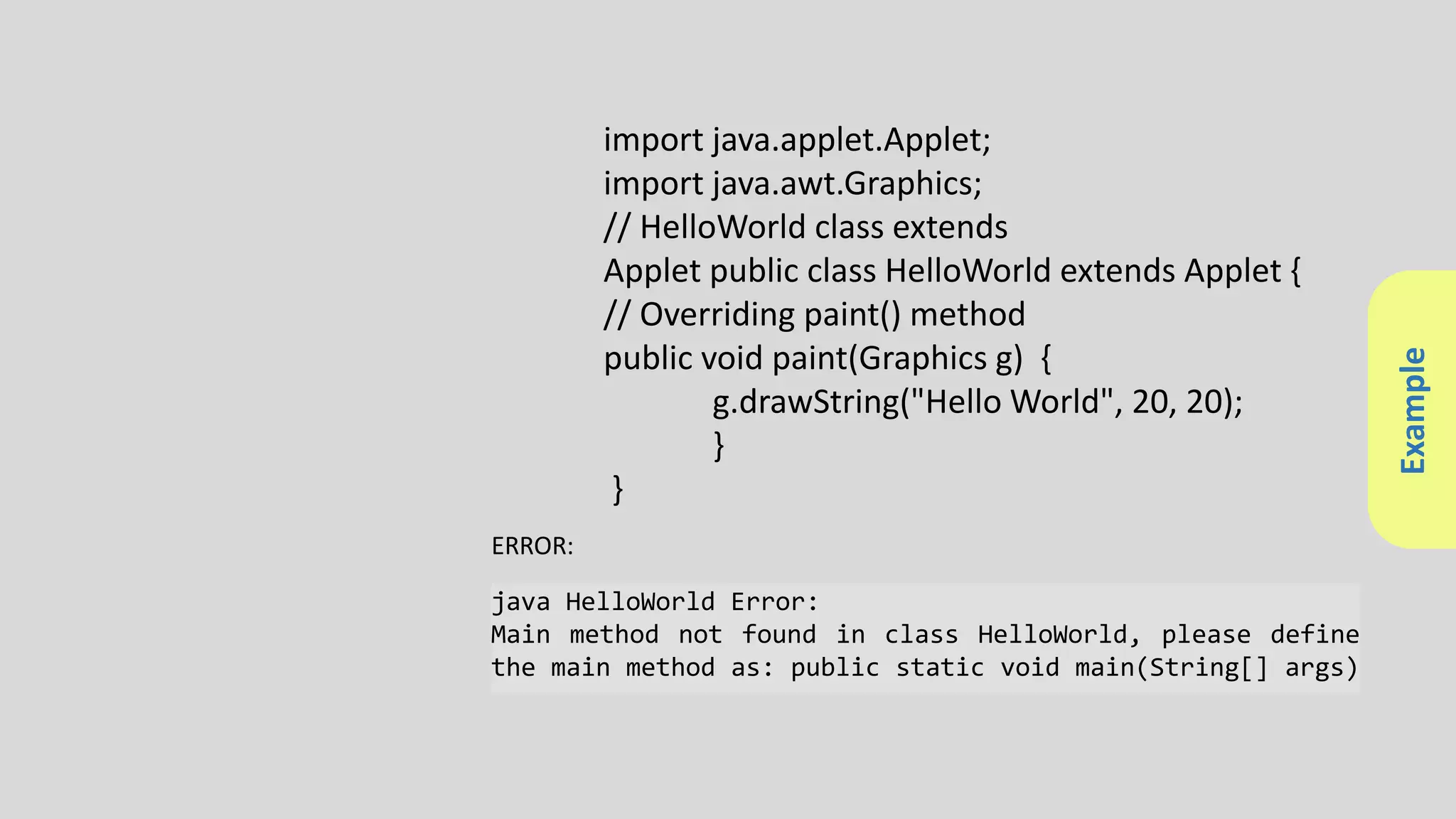 Example
import java.applet.Applet;
import java.awt.Graphics;
// HelloWorld class extends
Applet public class HelloWorld extends Applet {
// Overriding paint() method
public void paint(Graphics g) {
g.drawString("Hello World", 20, 20);
}
}
java HelloWorld Error:
Main method not found in class HelloWorld, please define
the main method as: public static void main(String[] args)
ERROR:
 
