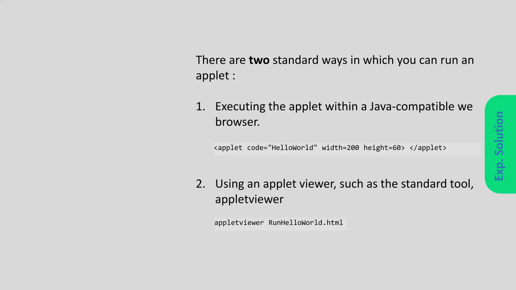 Exp.Solution
There are two standard ways in which you can run an
applet :
1. Executing the applet within a Java-compatible we
browser.
2. Using an applet viewer, such as the standard tool,
appletviewer
<applet code="HelloWorld" width=200 height=60> </applet>
appletviewer RunHelloWorld.html
 