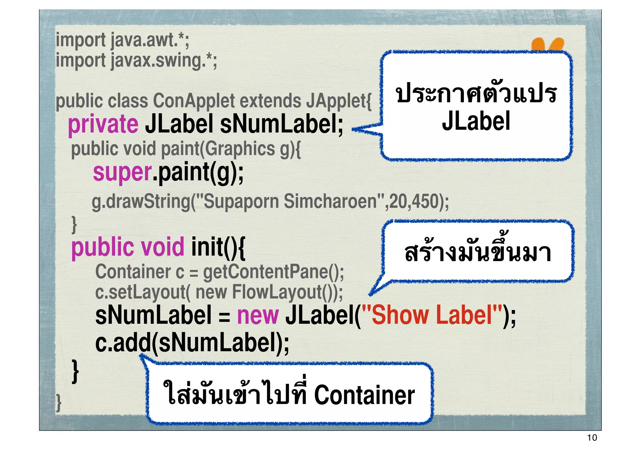 import java.awt.*;
import javax.swing.*;
                                                      ssc

public class ConApplet extends JApplet{    ประกาศตัวแปร
    private JLabel sNumLabel;                 JLabel
	
 public void paint(Graphics g){
!      super.paint(g);
       g.drawString("Supaporn Simcharoen",20,450);
	
 }
	
 public void init(){                      สร้างมันขึ้นมา
	
 	
 Container c = getContentPane();
	
 	
 c.setLayout( new FlowLayout());
	
 	
 sNumLabel = new JLabel("Show Label");
	
 	
 c.add(sNumLabel);
	
 }
}           ใส่มันเข้าไปที่ Container
                                                             10
 