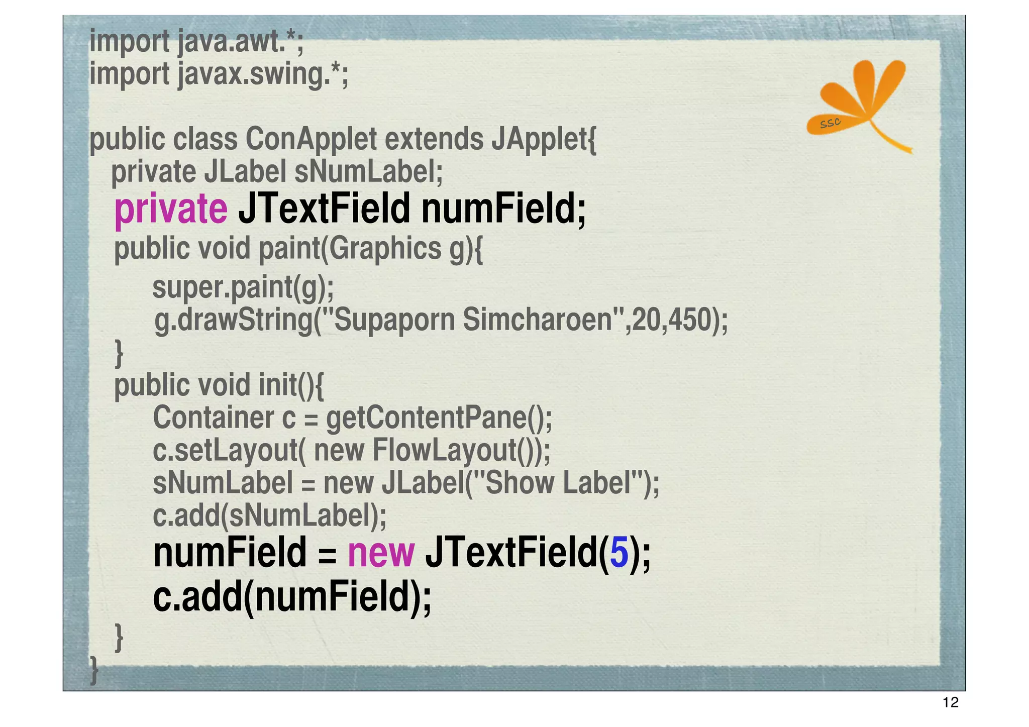 import java.awt.*;
import javax.swing.*;
                                                    ssc
public class ConApplet extends JApplet{
 private JLabel sNumLabel;
	
 private JTextField numField;
	
 public void paint(Graphics g){
! super.paint(g);
      g.drawString("Supaporn Simcharoen",20,450);
	
 }
	
 public void init(){
	
 	
 Container c = getContentPane();
	
 	
 c.setLayout( new FlowLayout());
	
 	
 sNumLabel = new JLabel("Show Label");
	
 	
 c.add(sNumLabel);
	
 	
 numField = new JTextField(5);
	
 	
 c.add(numField);
	
 }
}
                                                          12
 