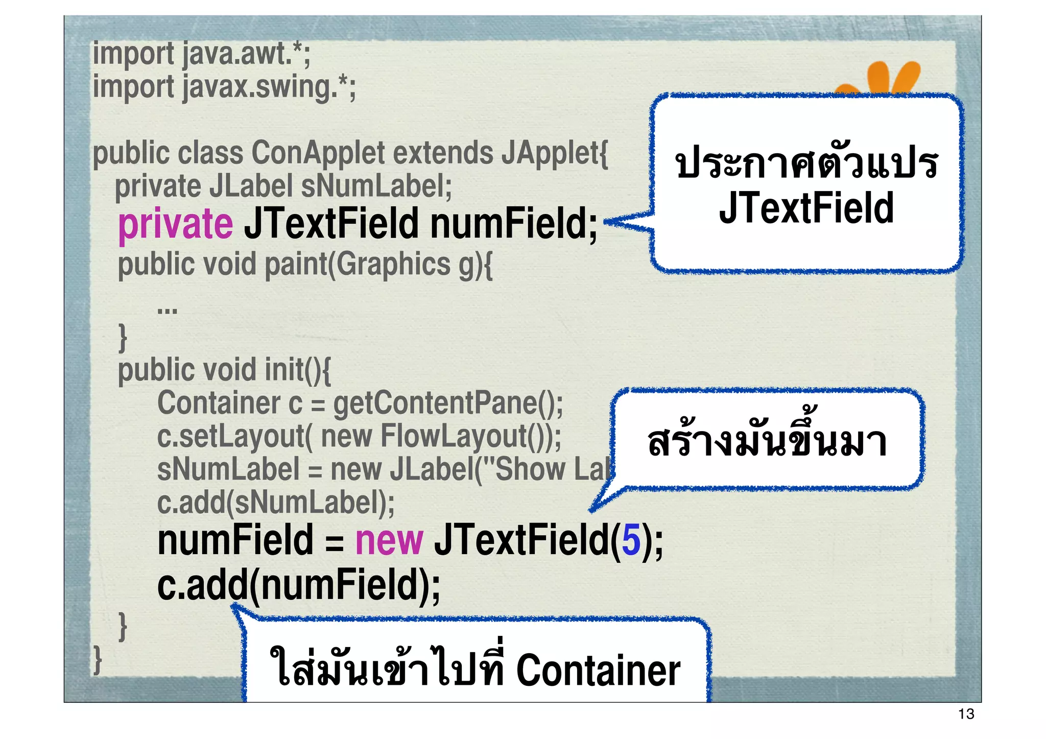 import java.awt.*;
import javax.swing.*;
                                                  ssc

public class ConApplet extends JApplet{
 private JLabel sNumLabel;
                                          ประกาศตัวแปร
	
 private JTextField numField;             JTextField
	
 public void paint(Graphics g){
! ...
	
 }
	
 public void init(){
	
 	
 Container c = getContentPane();
	
 	
 c.setLayout( new FlowLayout());   สร้างมันขึ้นมา
	
 	
 sNumLabel = new JLabel("Show Label");
	
 	
 c.add(sNumLabel);
	
 	
 numField = new JTextField(5);
	
 	
 c.add(numField);
	
 }
}             ใส่มันเข้าไปที่ Container
                                                         13
 