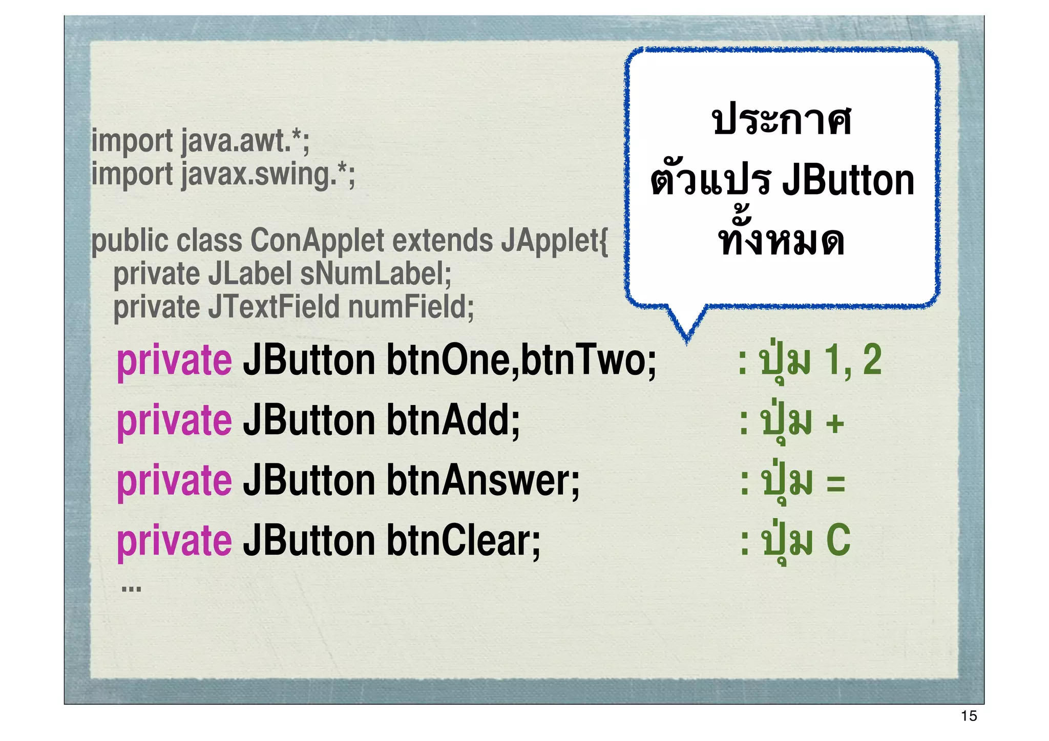 import java.awt.*;
                                              ประกาศ ssc


import javax.swing.*;                     ตัวแปร JButton
public class ConApplet extends JApplet{       ทั้งหมด
 private JLabel sNumLabel;
 private JTextField numField;
	
   private JButton btnOne,btnTwo;           : ปุ่ม 1, 2
	
   private JButton btnAdd;                  : ปุ่ม +
	
   private JButton btnAnswer;               : ปุ่ม =
	
   private JButton btnClear;                : ปุ่ม C
     ...


                                                            15
 
