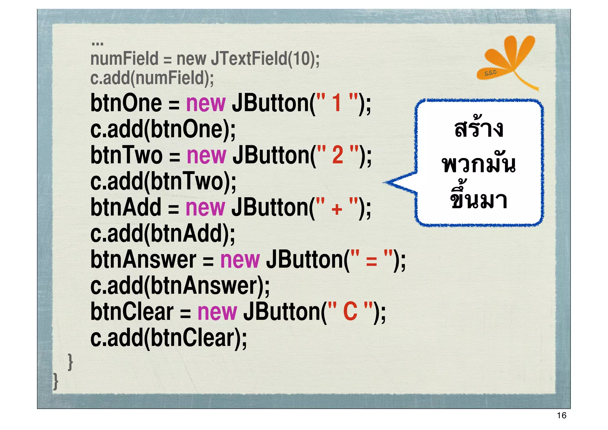 ...
	
 	
 numField = new JTextField(10);
                                                ssc
	
 	
 c.add(numField);
	
   	
   btnOne = new JButton(" 1 ");
	
   	
   c.add(btnOne);                     สร้าง
	
   	
   btnTwo = new JButton(" 2 ");      พวกมัน
	
   	
   c.add(btnTwo);	
	
 	
 	
	
   	
   btnAdd = new JButton(" + ");       ขึ้นมา
	
   	
   c.add(btnAdd);	
	
   	
   btnAnswer = new JButton(" = ");
	
   	
   c.add(btnAnswer);	
	
   	
   btnClear = new JButton(" C ");
	
   	
   c.add(btnClear);	
 	
	
 }
}
                                                      16
 