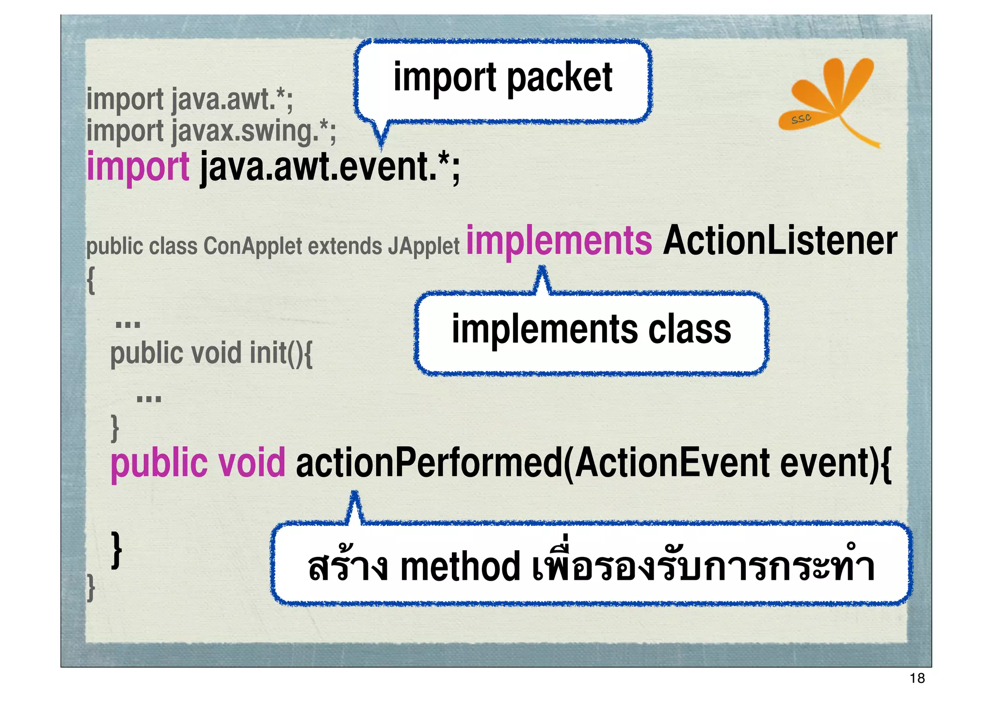 import java.awt.*;
                               import packet
                                                           ssc
import javax.swing.*;
import java.awt.event.*;
public class ConApplet extends JApplet   implements ActionListener
{
    ...                              implements class
	
 public void init(){
       ...
	
 }
	
 public void actionPerformed(ActionEvent event){

	
 }                  สร้าง method เพื่อรองรับการกระทํา
}

                                                                     18
 
