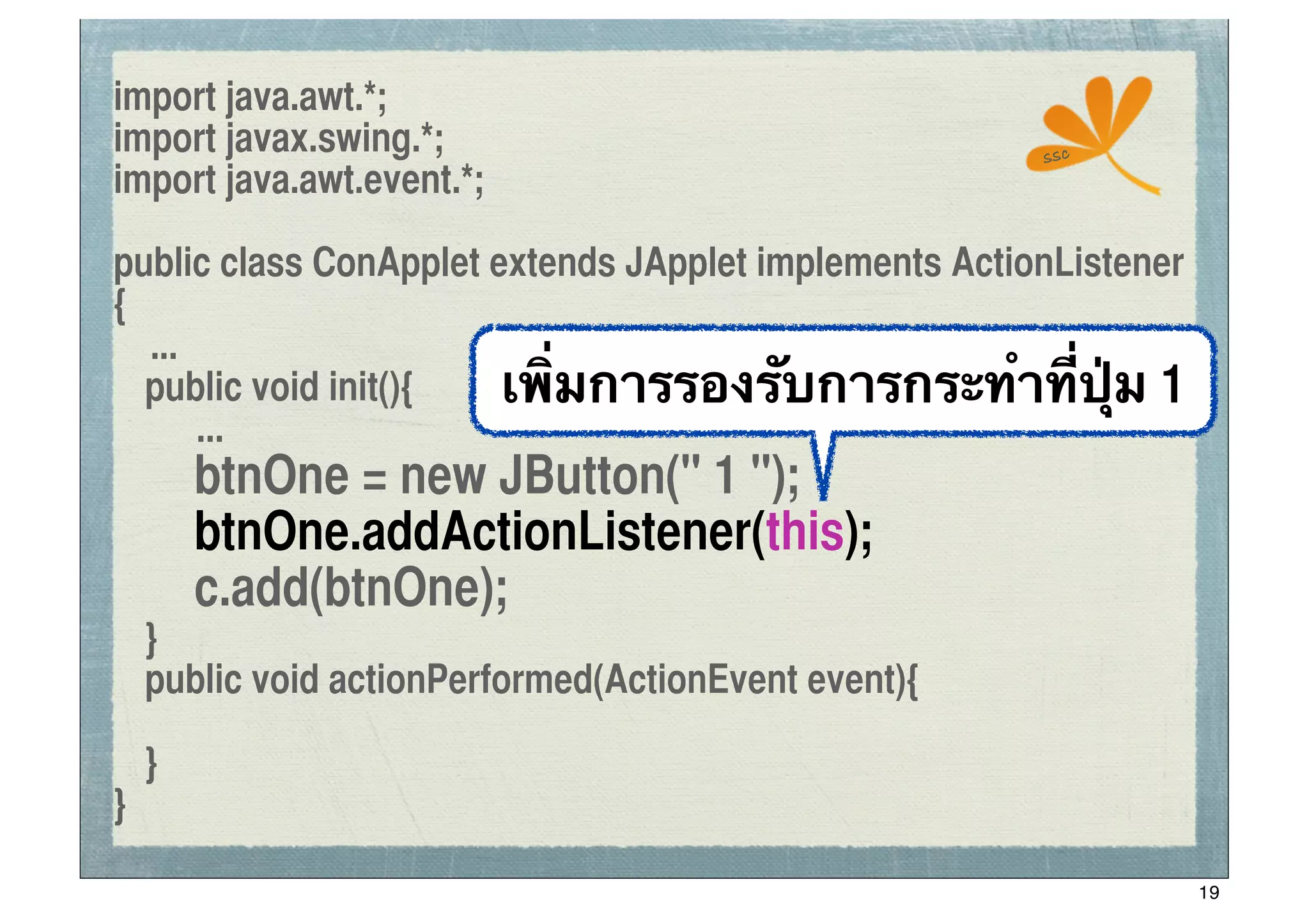 import java.awt.*;
import javax.swing.*;                                  ssc
import java.awt.event.*;

public class ConApplet extends JApplet implements ActionListener
{
   ...
	
 public void init(){  เพิ่มการรองรับการกระทําที่ปุ่ม 1
       ...
	
 	
 btnOne = new JButton(" 1 ");
	
 	
 btnOne.addActionListener(this);
	
 	
 c.add(btnOne);
	
 }
	
 public void actionPerformed(ActionEvent event){

	
 }
}

                                                                   19
 