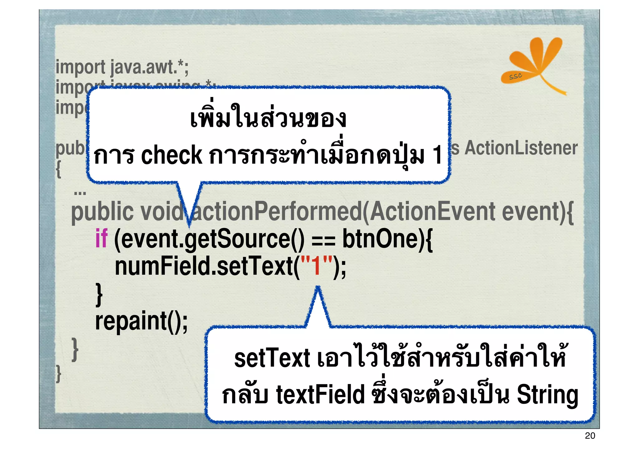 import java.awt.*;                                     ssc
import javax.swing.*;
                เพิ่มในส่วนของ
import java.awt.event.*;

     การ check การกระทําเมื่อกดปุ่ม 1
public class ConApplet extends JApplet implements ActionListener
{
     ...
	
   public void actionPerformed(ActionEvent event){
	
   	
 if (event.getSource() == btnOne){
	
   	
 	
 numField.setText("1");
	
   	
 }
	
   	
 repaint();
	
   }                setText เอาไว้ใช้สําหรับใส่ค่าให้
}
                     กลับ textField ซึ่งจะต้องเป็น String
                                                                   20
 